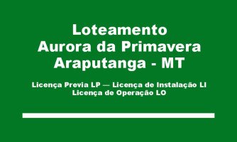 Licença Previa LP – Licença de Instalação LI – Licença de Operação LO, do LOTEAMENTO AURORA DA PRIMAVERA Residencial a ser instalado no município de Araputanga – MT